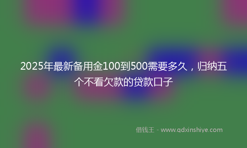 2025年最新备用金100到500需要多久，归纳五个不看欠款的贷款口子