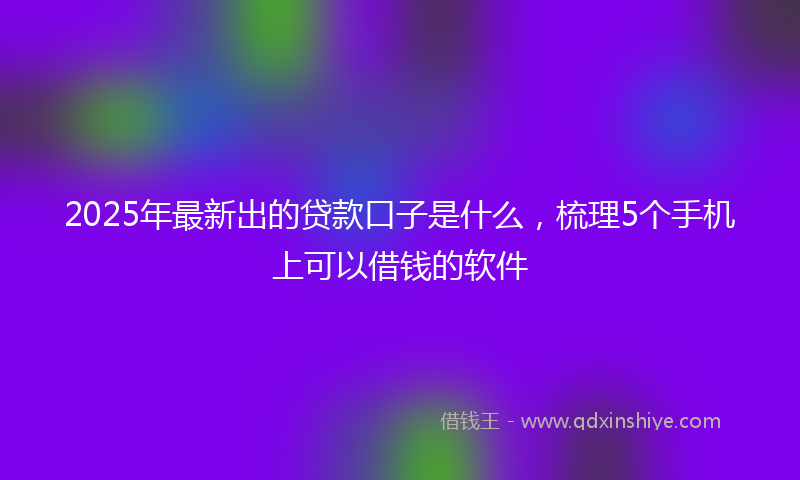 2025年最新出的贷款口子是什么，梳理5个手机上可以借钱的软件