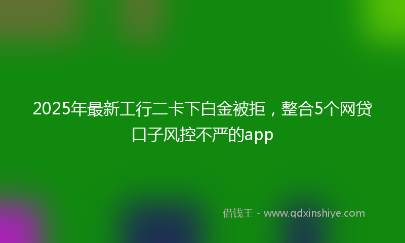 2025年最新工行二卡下白金被拒，整合5个网贷口子风控不严的app