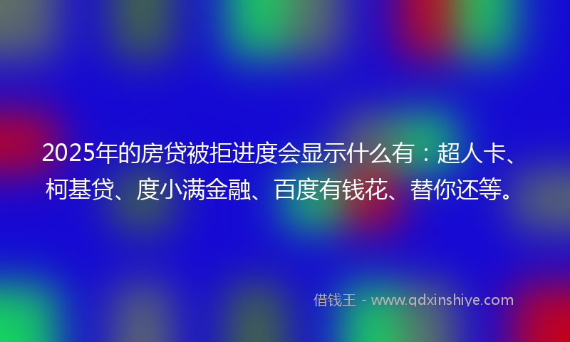 2025年的房贷被拒进度会显示什么有：超人卡、柯基贷、度小满金融、百度有钱花、替你还等。