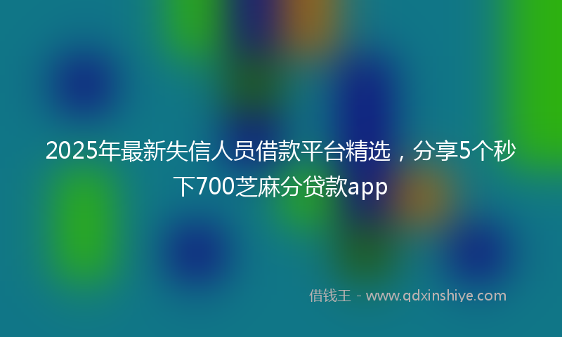 2025年最新失信人员借款平台精选，分享5个秒下700芝麻分贷款app