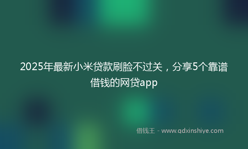 2025年最新小米贷款刷脸不过关，分享5个靠谱借钱的网贷app