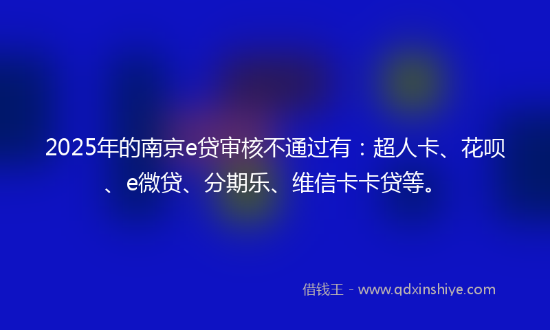 2025年的南京e贷审核不通过有：超人卡、花呗、e微贷、分期乐、维信卡卡贷等。