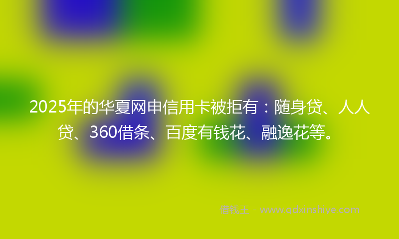 2025年的华夏网申信用卡被拒有：随身贷、人人贷、360借条、百度有钱花、融逸花等。