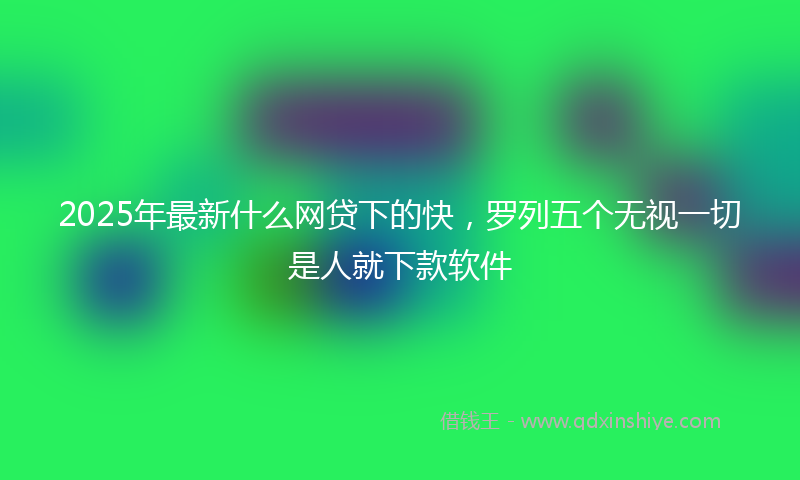 2025年最新什么网贷下的快，罗列五个无视一切是人就下款软件