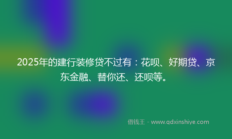 2025年的建行装修贷不过有：花呗、好期贷、京东金融、替你还、还呗等。