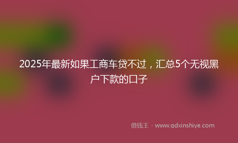 2025年最新如果工商车贷不过，汇总5个无视黑户下款的口子