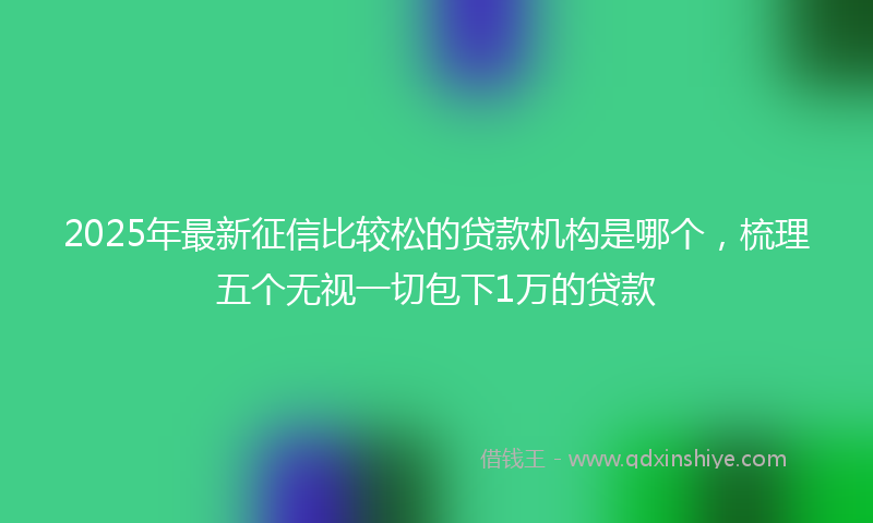 2025年最新征信比较松的贷款机构是哪个，梳理五个无视一切包下1万的贷款