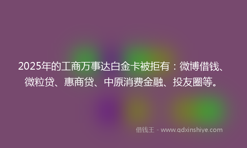 2025年的工商万事达白金卡被拒有：微博借钱、微粒贷、惠商贷、中原消费金融、投友圈等。