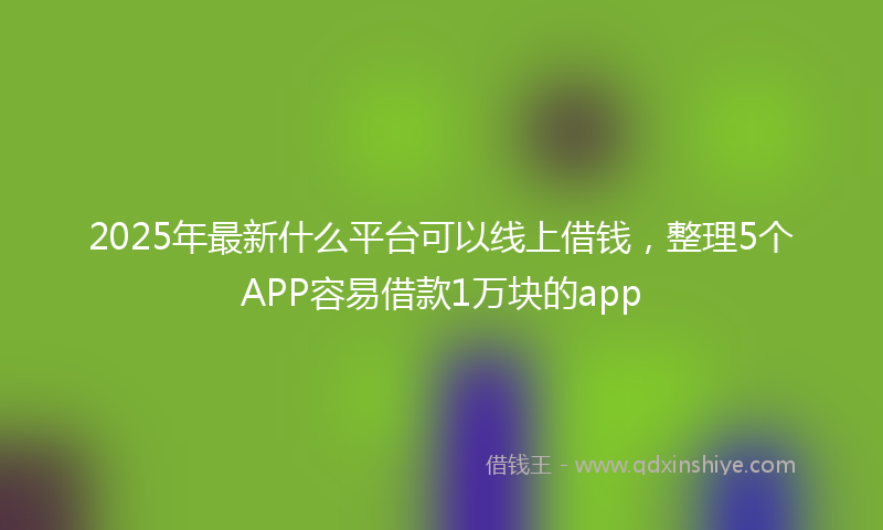 2025年最新什么平台可以线上借钱，整理5个APP容易借款1万块的app