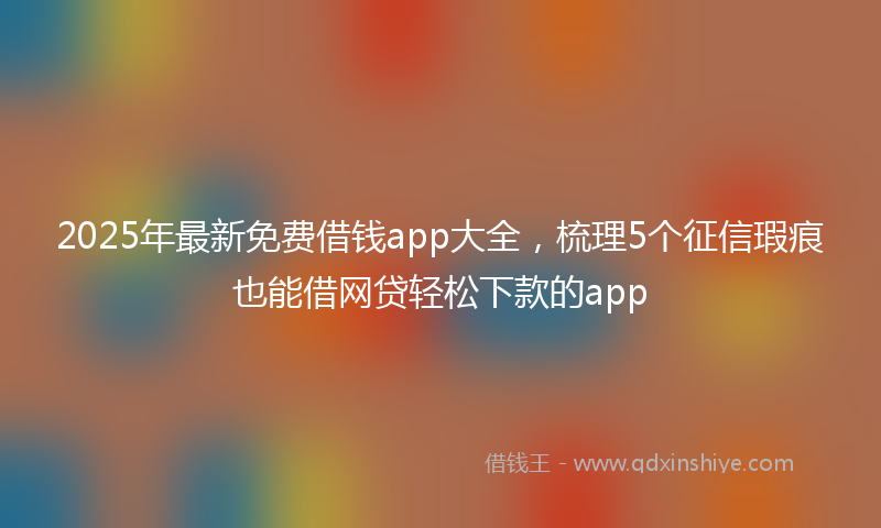 2025年最新免费借钱app大全，梳理5个征信瑕疵也能借网贷轻松下款的app