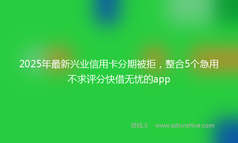 2025年最新兴业信用卡分期被拒，整合5个急用不求评分快借无忧的app