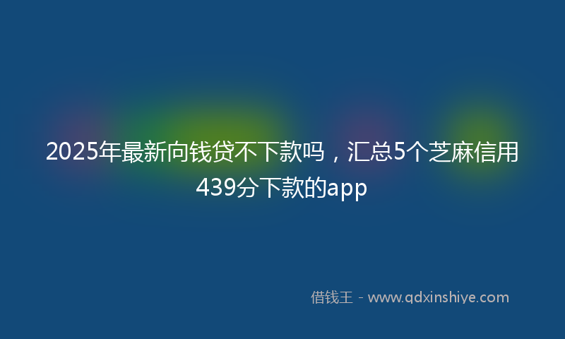 2025年最新向钱贷不下款吗，汇总5个芝麻信用439分下款的app