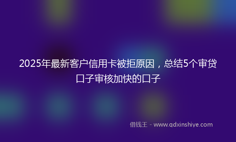 2025年最新客户信用卡被拒原因，总结5个审贷口子审核加快的口子