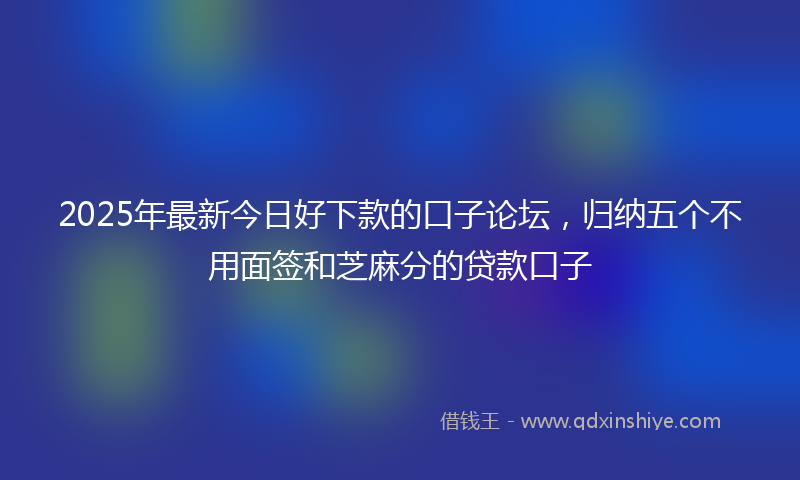 2025年最新今日好下款的口子论坛，归纳五个不用面签和芝麻分的贷款口子