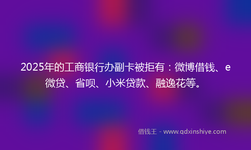 2025年的工商银行办副卡被拒有：微博借钱、e微贷、省呗、小米贷款、融逸花等。