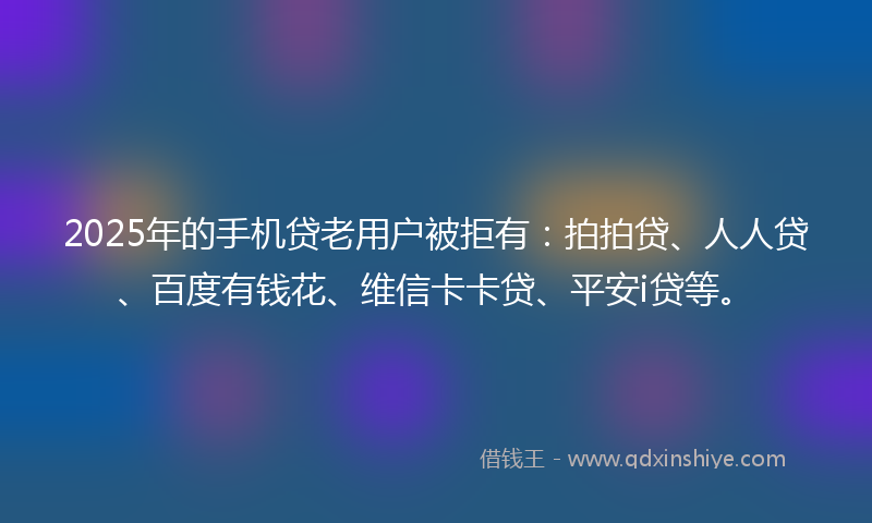 2025年的手机贷老用户被拒有：拍拍贷、人人贷、百度有钱花、维信卡卡贷、平安i贷等。