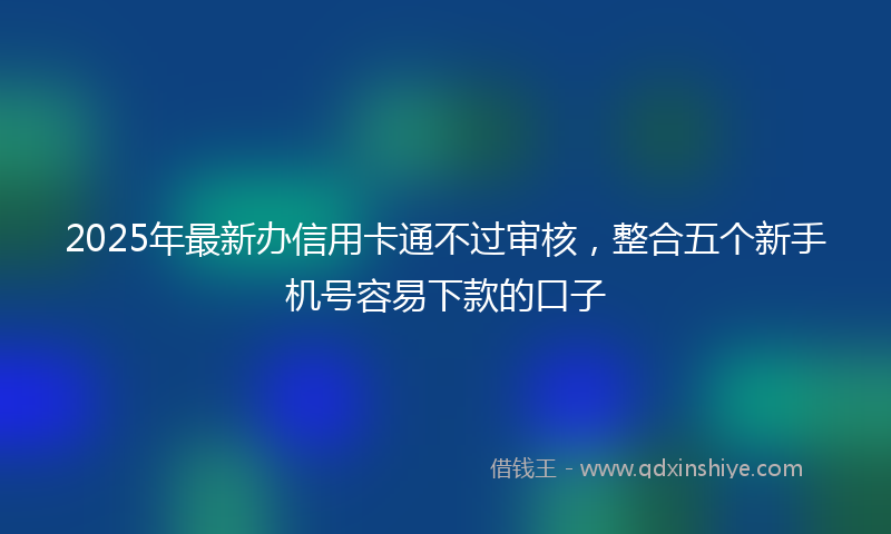 2025年最新办信用卡通不过审核，整合五个新手机号容易下款的口子