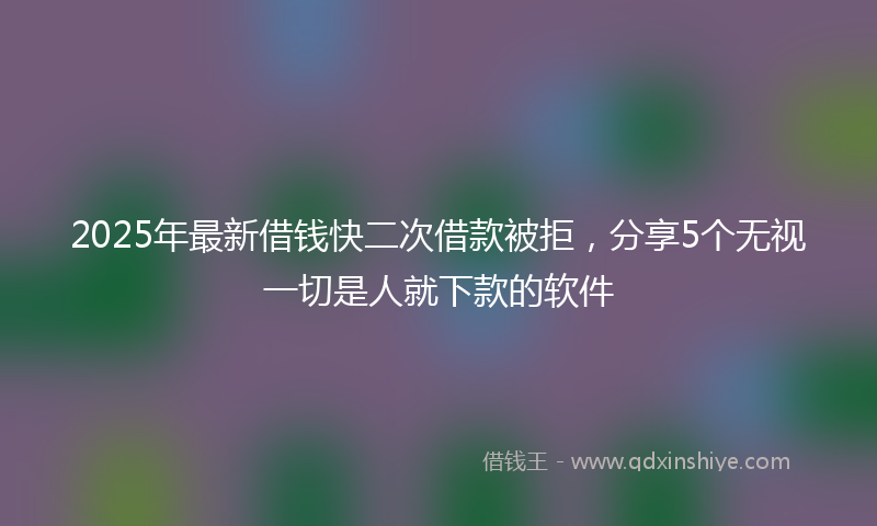 2025年最新借钱快二次借款被拒，分享5个无视一切是人就下款的软件
