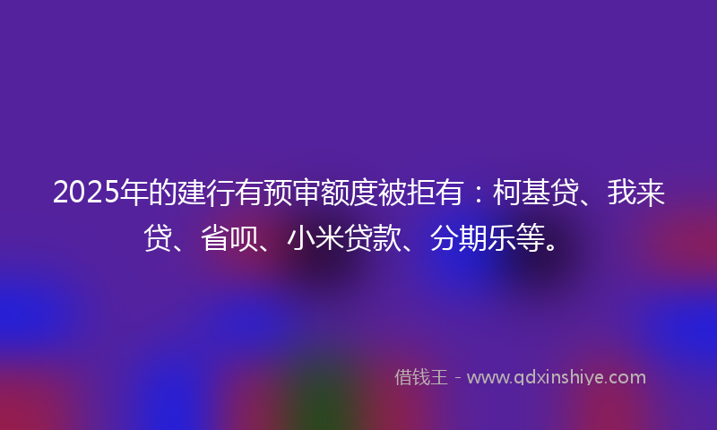 2025年的建行有预审额度被拒有：柯基贷、我来贷、省呗、小米贷款、分期乐等。