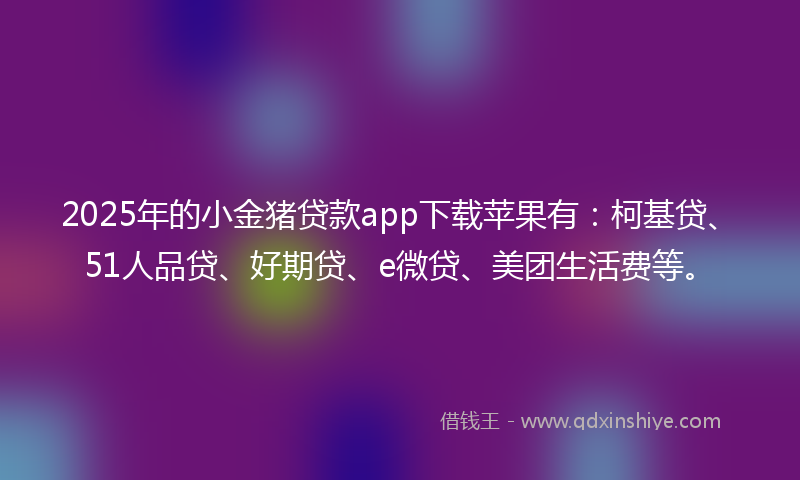 2025年的小金猪贷款app下载苹果有：柯基贷、51人品贷、好期贷、e微贷、美团生活费等。