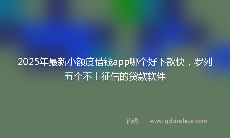 2025年最新小额度借钱app哪个好下款快，罗列五个不上征信的贷款软件