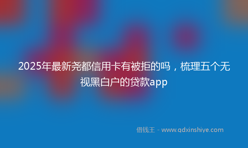 2025年最新尧都信用卡有被拒的吗，梳理五个无视黑白户的贷款app