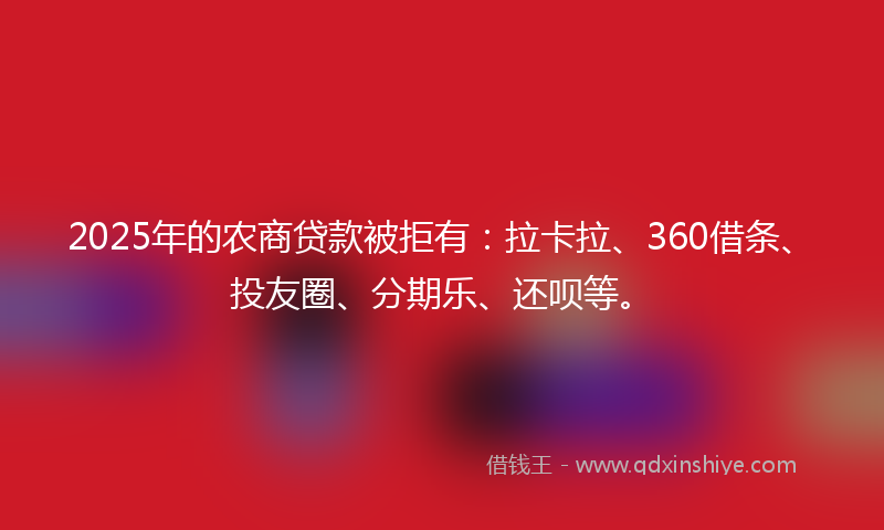 2025年的农商贷款被拒有：拉卡拉、360借条、投友圈、分期乐、还呗等。