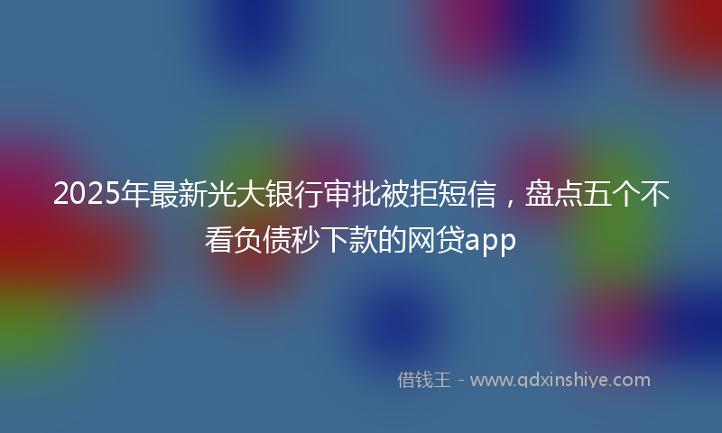 2025年最新光大银行审批被拒短信，盘点五个不看负债秒下款的网贷app