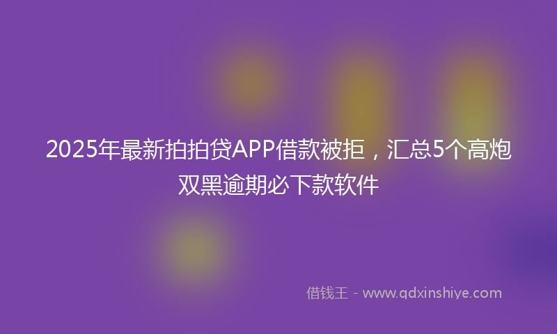 2025年最新拍拍贷APP借款被拒，汇总5个高炮双黑逾期必下款软件