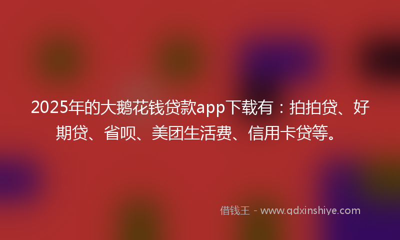2025年的大鹅花钱贷款app下载有：拍拍贷、好期贷、省呗、美团生活费、信用卡贷等。