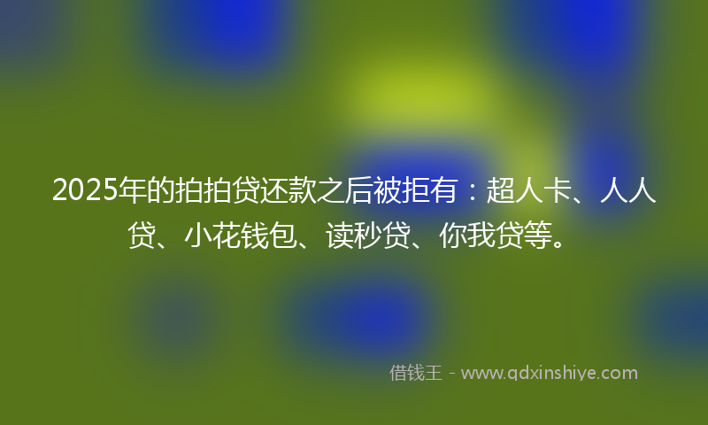2025年的拍拍贷还款之后被拒有：超人卡、人人贷、小花钱包、读秒贷、你我贷等。