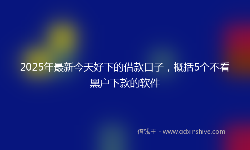 2025年最新今天好下的借款口子，概括5个不看黑户下款的软件