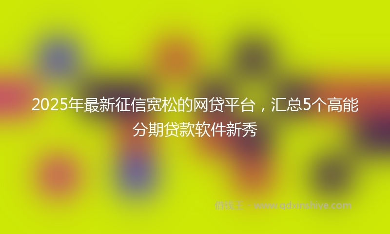 2025年最新征信宽松的网贷平台，汇总5个高能分期贷款软件新秀