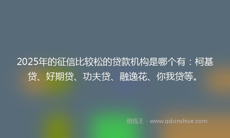 2025年的征信比较松的贷款机构是哪个有：柯基贷、好期贷、功夫贷、融逸花、你我贷等。