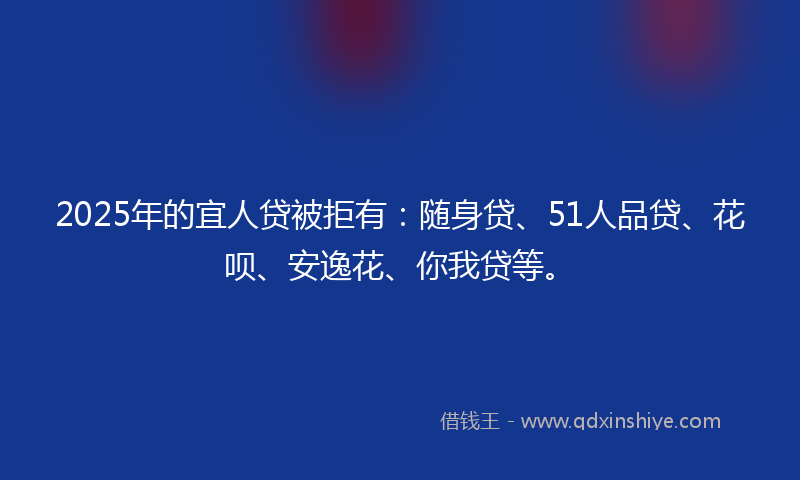 2025年的宜人贷被拒有：随身贷、51人品贷、花呗、安逸花、你我贷等。
