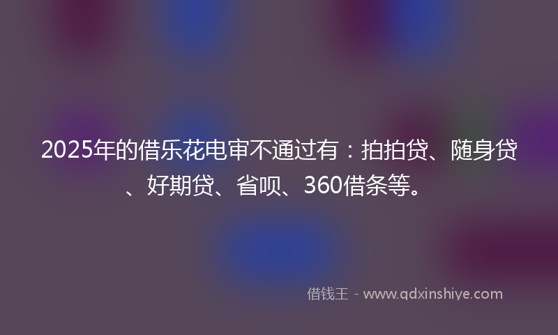 2025年的借乐花电审不通过有：拍拍贷、随身贷、好期贷、省呗、360借条等。