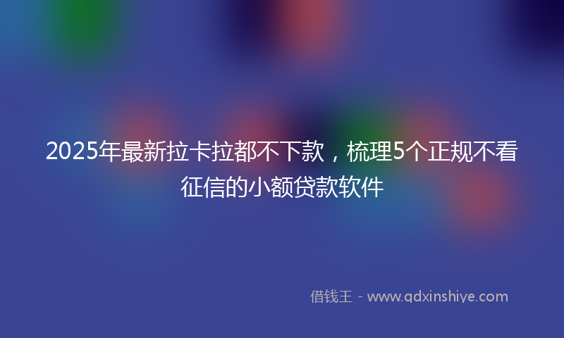 2025年最新拉卡拉都不下款，梳理5个正规不看征信的小额贷款软件
