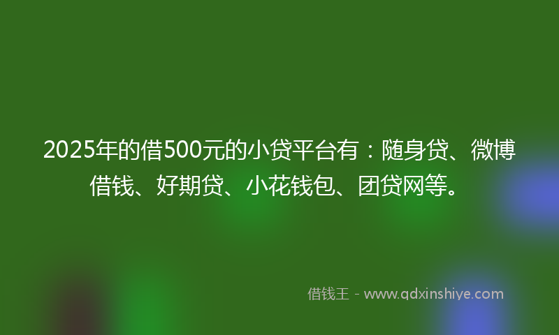2025年的借500元的小贷平台有：随身贷、微博借钱、好期贷、小花钱包、团贷网等。