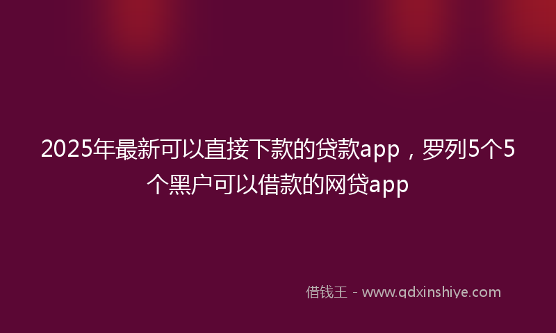 2025年最新可以直接下款的贷款app，罗列5个5个黑户可以借款的网贷app