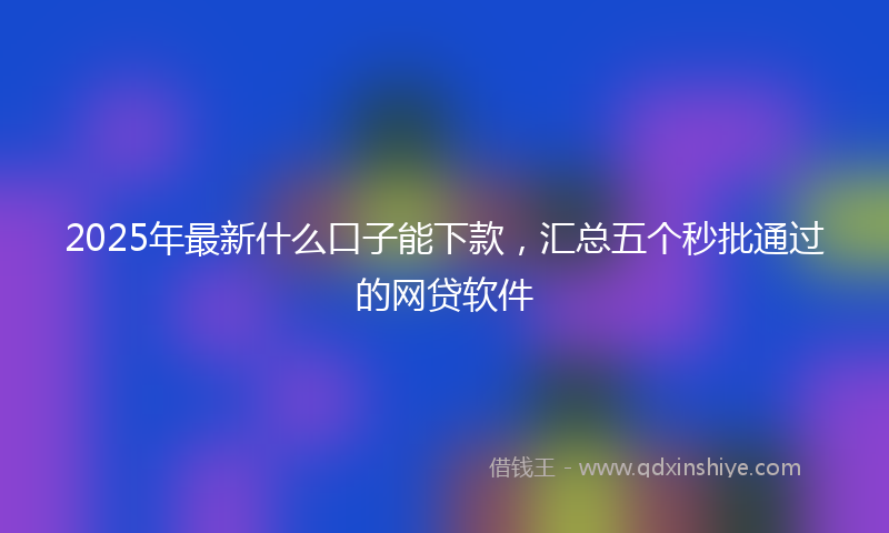 2025年最新什么口子能下款，汇总五个秒批通过的网贷软件