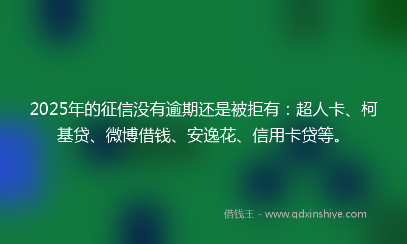 2025年的征信没有逾期还是被拒有：超人卡、柯基贷、微博借钱、安逸花、信用卡贷等。