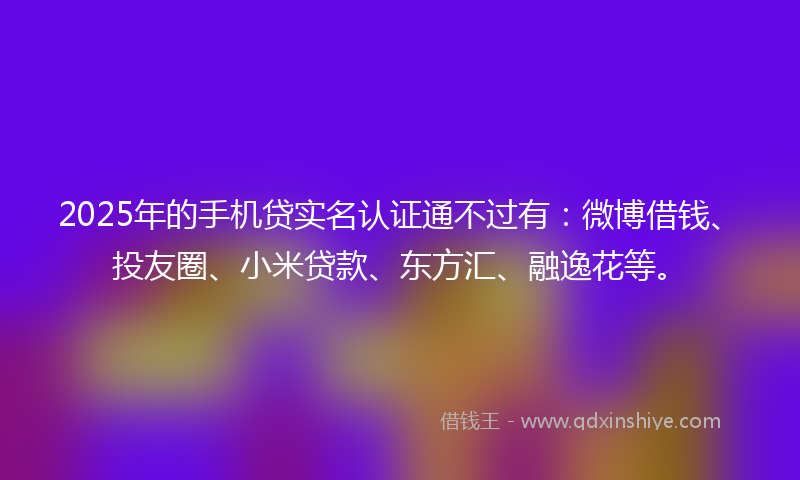 2025年的手机贷实名认证通不过有：微博借钱、投友圈、小米贷款、东方汇、融逸花等。