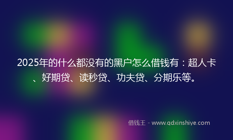 2025年的什么都没有的黑户怎么借钱有：超人卡、好期贷、读秒贷、功夫贷、分期乐等。