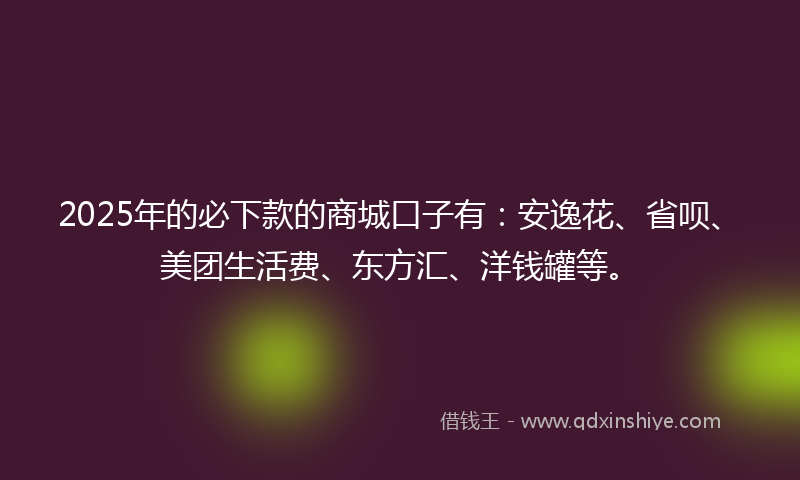2025年的必下款的商城口子有：安逸花、省呗、美团生活费、东方汇、洋钱罐等。