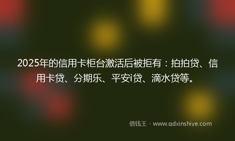 2025年的信用卡柜台激活后被拒有：拍拍贷、信用卡贷、分期乐、平安i贷、滴水贷等。