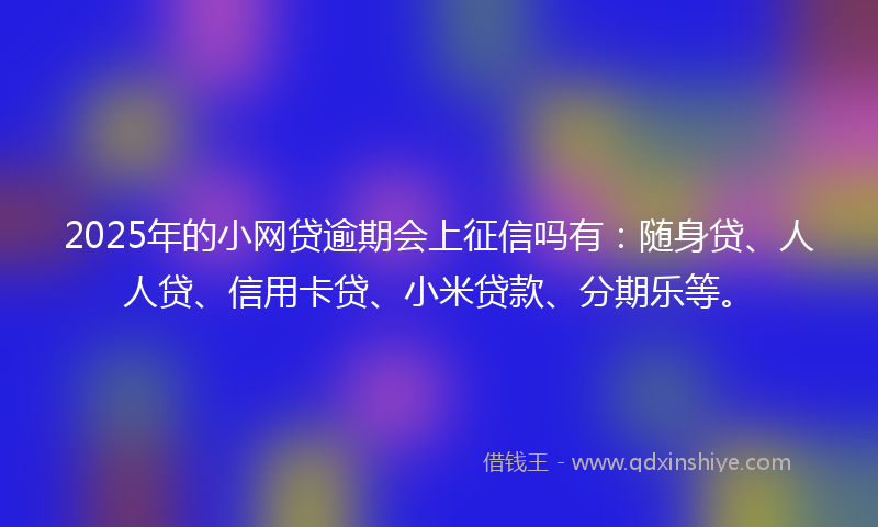 2025年的小网贷逾期会上征信吗有：随身贷、人人贷、信用卡贷、小米贷款、分期乐等。