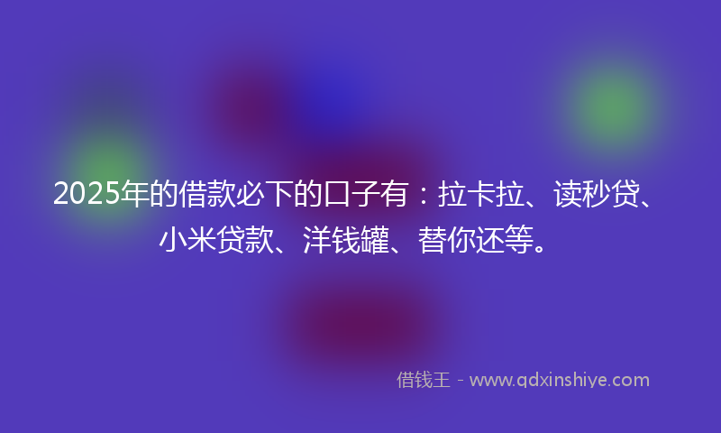 2025年的借款必下的口子有：拉卡拉、读秒贷、小米贷款、洋钱罐、替你还等。