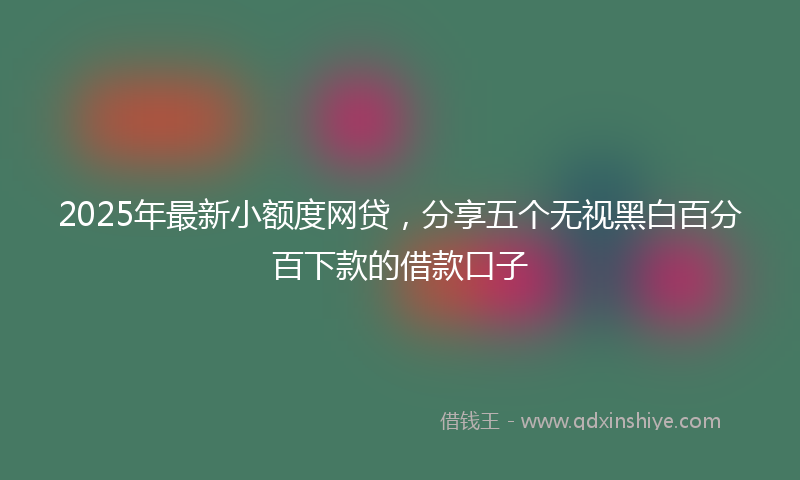 2025年最新小额度网贷，分享五个无视黑白百分百下款的借款口子