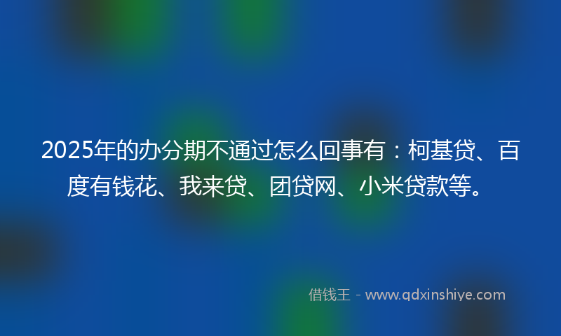 2025年的办分期不通过怎么回事有：柯基贷、百度有钱花、我来贷、团贷网、小米贷款等。